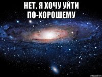 нет, я хочу уйти по-хорошему 