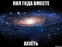 пол года вместе ахуеть