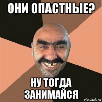 они опастные? ну тогда занимайся