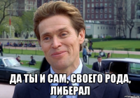  да ты и сам, своего рода, либерал