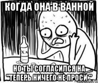 когда она в ванной но ты согласился на "теперь ничего не проси "