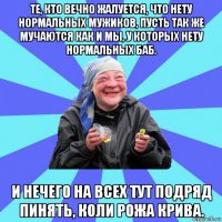 те, кто вечно жалуется, что нету нормальных мужиков, пусть так же мучаются как и мы, у которых нету нормальных баб. и нечего на всех тут подряд пинять, коли рожа крива.