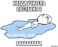 когда учитель поставил 2 аааааааааа