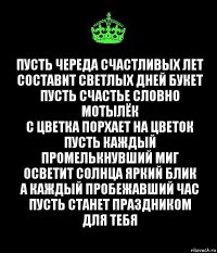 Пусть череда счастливых лет
Составит светлых дней букет
Пусть счастье словно мотылёк
С цветка порхает на цветок
Пусть каждый промелькнувший миг
Осветит солнца яркий блик
А каждый пробежавший час
Пусть станет праздником для тебя