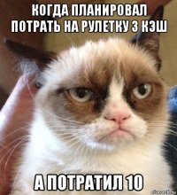 когда планировал потрать на рулетку 3 кэш а потратил 10