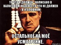 то что я должен - написано в налоговом кодексе,то что не должен - в уголовном. остальное на моё усмотрение.