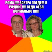 рома !!!! завтра поедем в турцию !!!! веди себя нормально !!!!!! 