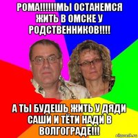 рома!!!!!!мы останемся жить в омске у родственников!!!! а ты будешь жить у дяди саши и тёти нади в волгограде!!!