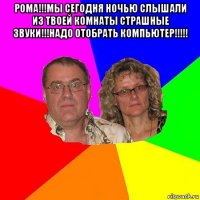 рома!!!мы сегодня ночью слышали из твоей комнаты страшные звуки!!!надо отобрать компьютер!!!!! 