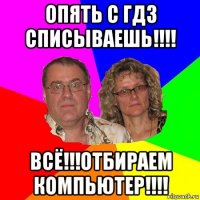 опять с гдз списываешь!!!! всё!!!отбираем компьютер!!!!