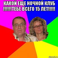 какой еще ночной клуб !!!!!!тебе всего 15 лет!!!!! 