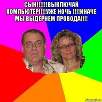 сын!!!!!!выключай компьютер!!!!уже ночь !!!!иначе мы выдернем провода!!!! 