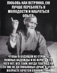 любовь как ветрянка, ею лучше переболеть в молодости и набраться опыта, чтобы в будущем не строить ложные надежды и не верить в то, чего нет. всё таки, когда тебе под 40, то уже не до любовных драм, в этом возрасте хочется спокойствия