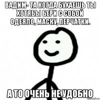 вадим- та когда бухаешь ты хотябы бери с собой одеяло, маску, перчатки. а то очень не удобно