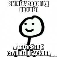 эм лёха 2008 год прошёл а ты всё ещё слушаеш баскова