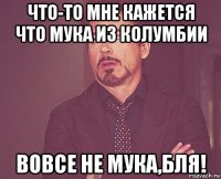 что-то мне кажется что мука из колумбии вовсе не мука,бля!