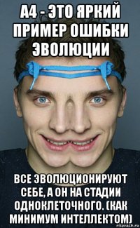 а4 - это яркий пример ошибки эволюции все эволюционируют себе, а он на стадии одноклеточного. (как минимум интеллектом)