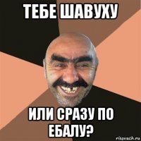 тебе шавуху или сразу по ебалу?