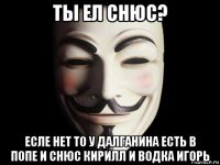 ты ел снюс? есле нет то у далганина есть в попе и снюс кирилл и водка игорь