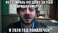 ну ты мразь когда из-за тебя иришка умерла и 2020 год покалечен