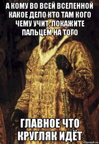 а кому во всей вселенной какое дело кто там кого чему учит, покажите пальцем на того главное что кругляк идёт