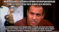 моя любовь к человеку прямо пропорциональна тому, что в случае чего я могу его послать. разочаровываются в людях лишь терпилы, которые настолько любят, что готовы терпеть то, что их кормят дерьмом. они не умеют выстраивать личные границы и боятся не угодить человеку