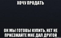 хочу продать ок мы готовы купить, нет не приезжайте мне дал другой