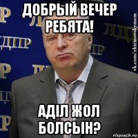 добрый вечер ребята! аділ жол болсын?