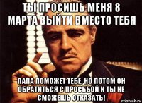 ты просишь меня 8 марта выйти вместо тебя папа поможет тебе. но потом он обратиться с просьбой и ты не сможешь отказать!