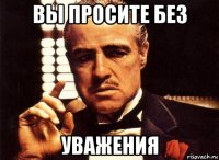 вы просите без уважения