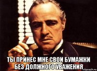  ты принес мне свои бумажки без должного уважения