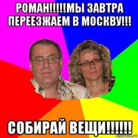 роман!!!!!мы завтра переезжаем в москву!!! собирай вещи!!!!!!