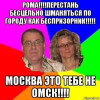 рома!!!!перестань бесцельно шманяться по городу как беспризорник!!!!! москва это тебе не омск!!!!