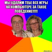 мы удалим тебе все игры на компьютере за такое поведение!!!!! 