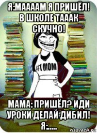 я:маааам я пришёл! в школе тааак скучно! мама: пришёл? иди уроки делай дибил! я:.....