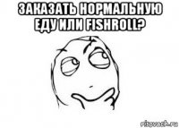 заказать нормальную еду или fishroll? 