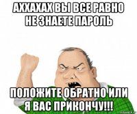 аххахах вы все равно не знаете пароль положите обратно или я вас прикончу!!!