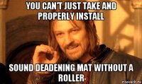 you can't just take and properly install sound deadening mat without a roller