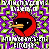 зачем откладывать на завтра то, что можно съесть сегодня?