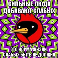 сильные люди добивают слабых это норма жизни. слабых быть не должно