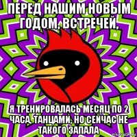 перед нашим новым годом, встречей, я тренировалась месяц по 2 часа, танцами, но сейчас не такого запала