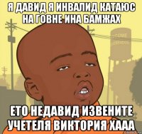 я давид я инвалид катаюс на говне ина бамжах ето недавид извените учетеля виктория хааа