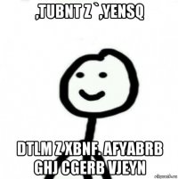 ,tubnt z `,yensq dtlm z xbnf. afyabrb ghj cgerb vjeyn