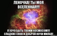 леночка! ты моя вселенная!!! я хочу быть твоим космосом!!! сладких снов и доброй ночи милая!