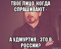 твое лицо, когда спрашивают - а удмуртия - это в россии?