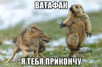 ватафак я тебя прикончу