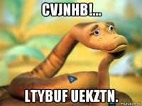 cvjnhb!... ltybuf uekztn.