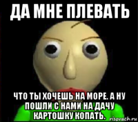 да мне плевать что ты хочешь на море. а ну пошли с нами на дачу картошку копать.