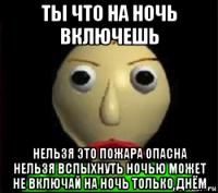 ты что на ночь включешь нельзя это пожара опасна нельзя вспыхнуть ночью может не включай на ночь только днём