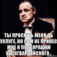 Ты просишь меня об услуге, но сам не принес мне и полторашки белогвардейского..